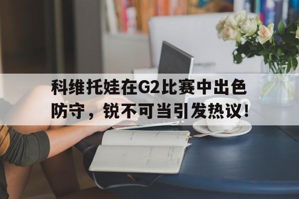 包含科维托娃在G2比赛中出色防守，锐不可当引发热议！的词条